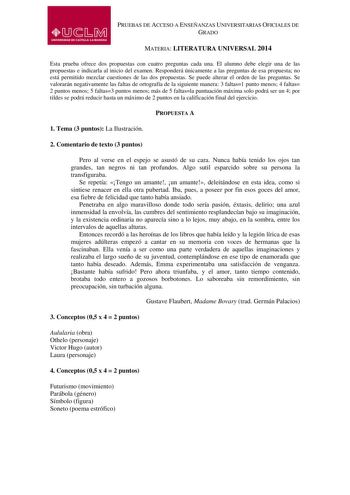 PRUEBAS DE ACCESO A ENSEÑANZAS UNIVERSITARIAS OFICIALES DE GRADO MATERIA LITERATURA UNIVERSAL 2014 Esta prueba ofrece dos propuestas con cuatro preguntas cada una El alumno debe elegir una de las propuestas e indicarla al inicio del examen Responderá únicamente a las preguntas de esa propuesta no está permitido mezclar cuestiones de las dos propuestas Se puede alterar el orden de las preguntas Se valorarán negativamente las faltas de ortografía de la siguiente manera 3 faltas1 punto menos 4 fal…