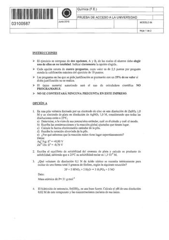 111111 1111 111 11 11111 03100587 1 Junio2010 Química FE 1 PRUEBA DE ACCESO A LA UNIVERSIDAD 1 MODELO 06 Hoja 1 de 2 INSTRUCCIONES  El ejercicio se compone de dos opciones A y B de las cuales el alumno debe elegir una de el1as en su tota1idad Indicar claramente la opción elegida  Cada opción consta de cuatro preguntas cuyo valor es de 25 puntos por pregunta siendo la calificación máxima del ejercicio de 10 puntos  Las preguntas en las que se pida justificación se puntuanín con un 25 de su valor…