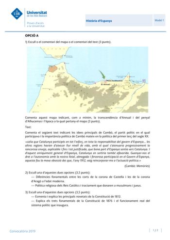 Histria dEspanya OPCIÓ A 1 Escull o el comentari del mapa o el comentari del text 3 punts Model 1 Comenta aquest mapa indicant com a mínim la transcendncia dAnnual i del penyal dAlhucemas i lpoca a la qual pertany el mapa 3 punts Text Comenta el segent text indicant les idees principals de Cambó el partit polític en el qual participava i la importncia política de Cambó mateix en la política del primer ter del segle XX calia que Catalunya participés en tot lesfor en tota la responsabilitat del g…