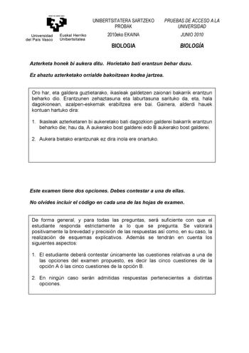 eman te ubt zazu Universidad Euskal Herriko del País Vasco Unibertsitatea UNIBERTSITATERA SARTZEKO PROBAK 2010eko EKAINA BIOLOGIA PRUEBAS DE ACCESO A LA UNIVERSIDAD JUNIO 2010 BIOLOGÍA Azterketa honek bi aukera ditu Horietako bati erantzun behar duzu Ez ahaztu azterketako orrialde bakoitzean kodea jartzea Oro har eta galdera guztietarako ikasleak galdetzen zaionari bakarrik erantzun beharko dio Erantzunen zehaztasuna eta laburtasuna sarituko da eta hala dagokionean azalpeneskemak erabiltzea ere…