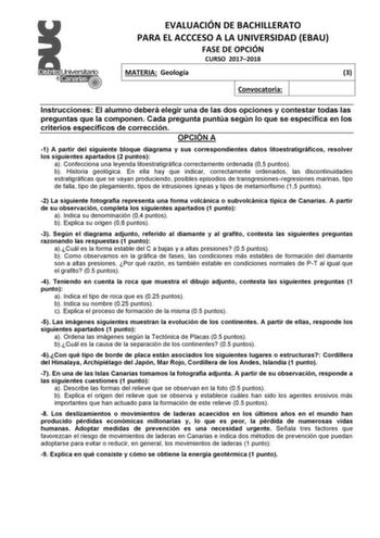 EVALUACIÓN DE BACHILLERATO PARA EL ACCCESO A LA UNIVERSIDAD EBAU FASE DE OPCIÓN CURSO 20172018 MATERIA Geología 3 Convocatoria Instrucciones El alumno deberá elegir una de las dos opciones y contestar todas las preguntas que la componen Cada pregunta puntúa según lo que se especifica en los criterios específicos de corrección OPCIÓN A 1 A partir del siguiente bloque diagrama y sus correspondientes datos litoestratigráficos resolver los siguientes apartados 2 puntos a Confecciona una leyenda lit…