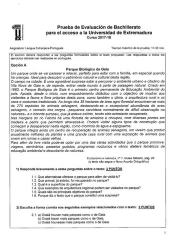 Prueba de Evaluación de Bachillerato para el acceso a la Universidad de Extremadura Curso 201718 Asignatura Lengua ExtranjeraPortugués Tiempo máximo de la prueba 1h30 min El alumno deberá responder a las preguntas formuladas sobre el texto propuesto Las respuestas a todos los ejercicios deberán ser realizadas en portugués Opción A Parque Biológico de Gaia Um parque onde se vai passear e relaxar perfeito para estar com a famflia em especial quando há crianras Ideal para descobrir o património na…