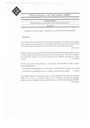 UIB M Prova daccés a la Universitat 2007 Selectivitat Maternatiques Aplicades a les Ciéncies Socials II Model 3 Contestau de manera clara i raonada una de les dues opcions proposades OPCIÓ A 1 La suma de les tres xifres dun determinat nombre és 12 La xifra de les centenes és la mitjana de les altres dues Si sintercanvia la xifra de les unitats amb la de les centenes el nombre disminueix en 198 unitats De quin nombre es tracta 25 punts 2 Es vol construir una capsa oberta sense tapa retallant qua…