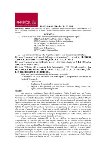 HISTORIA DE ESPAÑA PAEG 2015 Instrucciones previas Duración del ejercicio 1 hora y 30 minutos Elegir una de las dos opciones propuestas A o B La calificación global es de 0 a 10 puntos Por cada falta de ortografía se restará 01 puntos hasta 1 punto como máximo OPCIÓN A 1 Escriba usted cada hecho histórico con la fecha que corresponda 15 ptos 1512 Pérdida de Cuba Puerto Rico y Filipinas 1588 Creación del Instituto de Reformas Sociales 1766 Conquista del Reino de Navarra 1807 Desastre de la Armad…