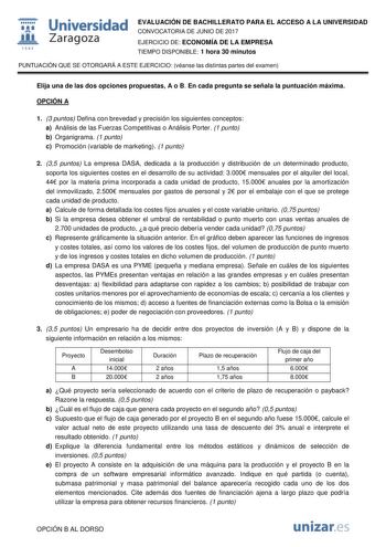  fil 1S42 Universidad Zaragoza EVALUACIÓN DE BACHILLERATO PARA EL ACCESO A LA UNIVERSIDAD CONVOCATORIA DE JUNIO DE 2017 EJERCICIO DE ECONOMÍA DE LA EMPRESA TIEMPO DISPONIBLE 1 hora 30 minutos PUNTUACIÓN QUE SE OTORGARÁ A ESTE EJERCICIO véanse las distintas partes del examen Elija una de las dos opciones propuestas A o B En cada pregunta se señala la puntuación máxima OPCIÓN A 1 3 puntos Defina con brevedad y precisión los siguientes conceptos a Análisis de las Fuerzas Competitivas o Análisis Po…