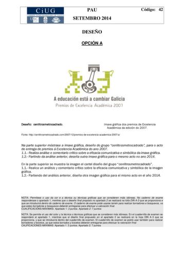 CiUG COMIS IÓN INTERUNIVERSITAR IA DE GALICIA PAU SETEMBRO 2014 DESEÑO OPCIÓN A Código 42 Aeducación está a cambiar Galicia Premios de Excelencia Acadérrica 2007 Deseñocenlitrosmetrocadrado Imaxe gráfica dos premios de Excelencia Académica da edición do 2007 Fonte httpcenlitrosmetrocadradocom200712premiosdeexcelenciaacademica2007a Na parte superior móstrase a imaxe gráfica deseño do grupo cenlitrosmetrocadrado para o acto de entrega de premios á Excelencia Académica do ano 2007 11 Realiza análi…