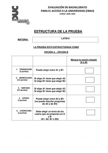 EVALUACIÓN DE BACHILLERATO PARA EL ACCESO A LA UNIVERSIDAD EBAU CURSO 20202021 MATERIA ESTRUCTURA DE LA PRUEBA LATÍN II LA PRUEBA ESTÁ ESTRUCTURADA COMO OPCIÓN A  OPCIÓN B Marque la opción elegida A o B 1 TRADUCCIÓN 5 puntos Puede elegir entre A1 y B1 2 MORFOLOGÍA Si elige A1 tiene que elegir A2 05 puntos Si elige B1 tiene que elegir B2 3 SINTAXIS 05 puntos Si elige A1 tiene que elegir A3 Si elige B1 tiene que elegir B3 4 LÉXICO 2 puntos Puede elegir entre A4 y B4 no puede mezclar preguntas de …