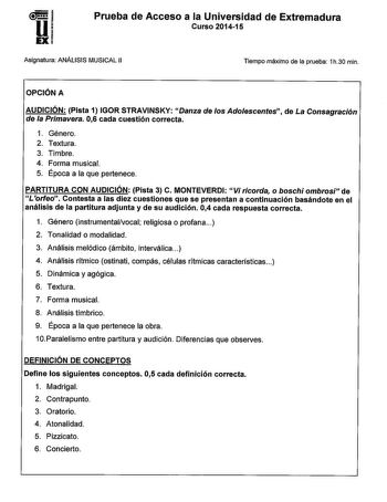 Prueba de Acceso a la Universidad de Extremadura Curso 201415 Asignatura ANÁLISIS MUSICAL 11 Tiempo máximo de la prueba 1h30 min OPCIÓN A AUDICIÓN Pista 1 IGOR STRAVINSKY Danza de los Adolescentes de La Consagración de la Primavera 06 cada cuestión correcta 1 Género 2 Textura 3 Timbre 4 Forma musical 5 Época a la que pertenece PARTITURA CON AUDICIÓN Pista 3 C MONTEVERDI Vi ricorda o boschi ombrosi de L 1orfeo Contesta a las diez cuestiones que se presentan a continuación basándote en el análisi…