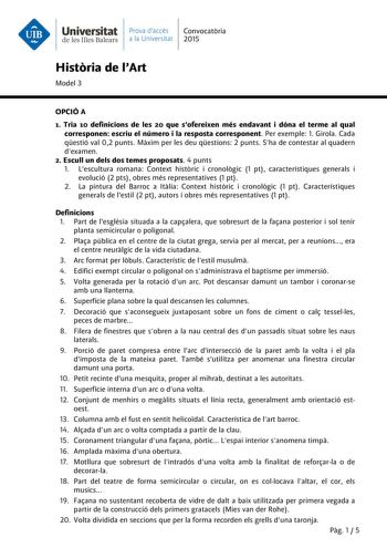 Universitat Prava daccés Convocatria de les Illes Balears a la Universitat 2015 Histria de lArt Model 3 OPCIÓ A 1 Tria 10 definicions de les 20 que sofereixen més endavant i dóna el terme al qual corresponen escriu el número i la resposta corresponent Per exemple 1 Girola Cada qestió val 02 punts Mxim per les deu qestions 2 punts Sha de contestar al quadern dexamen 2 Escull un dels dos temes proposats 4 punts 1 Lescultura romana Context histric i cronolgic 1 pt característiques generals i evolu…