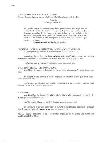 UNIVERSIDAD DE CASTILLALA MANCHA Pruebas de aptitud para el acceso a la Universidad Bachillerato LO G SE Materia Tecnología Industrial 11 Esta prueba consta de tres cuestiones de las que el alumno debe elegir dos El contenido de todas ellas puntúa por igual 45 puntosLos valores de los distintos apartados de las cuestiones están indicados La calidad en la redacción ortografia orden y estilo se valorará hasta 1 punto O 5 puntos por cuestión El alumno puede acompañar el texto con los esquemas que …