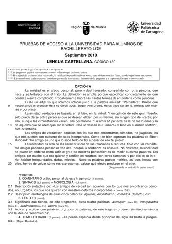 UNIVERSIDAD DE MURCIA  I Región de Murcia Universidad Politécnica de Cartagena PRUEBAS DE ACCESO A LA UNIVERSIDAD PARA ALUMNOS DE BACHILLERATO LOE Septiembre 2010 LENGUA CASTELLANA CÓDIGO 130  Cada uno puede elegir o la opción A o la opción B  Las preguntas pueden ser contestadas en el orden en que cada uno quiera  Si el ejercicio está muy bien redactado la calificación puede subir un punto pero si tiene muchas faltas puede bajar hasta tres puntos  La extensión de cada respuesta conviene que se…