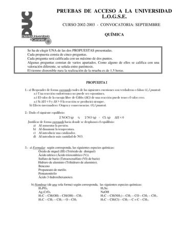 PRUEBAS DE ACCESO A LA UNIVERSIDAD LOGSE CURSO 20022003  CONVOCATORIA SEPTIEMBRE QUÍMICA Se ha de elegir UNA de las dos PROPUESTAS presentadas Cada propuesta consta de cinco preguntas Cada pregunta será calificada con un máximo de dos puntos Algunas preguntas constan de varios apartados Como alguno de ellos se califica con una valoración diferente se señala entre paréntesis El tiempo disponible para la realización de la prueba es de 15 horas PROPUESTA I 1 a Responder de forma razonada cuales de…