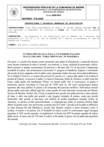 UNIVERSIDADES PÚBLICAS DE LA COMUNIDAD DE MADRID PRUEBA DE ACCESO A LAS ENSEÑANZAS UNIVERSITARIAS OFICIALES DE GRADO Curso 20092010 MATERIA ITALIANO INSTRUCCIONES Y CRITERIOS GENERALES DE CALIFICACIÓN INSTRUCCIONES Tras leer atentamente el texto el alumno deberá escoger una de las opciones y responder en italiano a todas las cuestiones de la opción elegida PUNTUACIÓN La pregunta 1 se calificará con un máximo de 3 puntos las preguntas 2 3 4 y 5 con un máximo de 1 punto la pregunta 6 con un máxim…