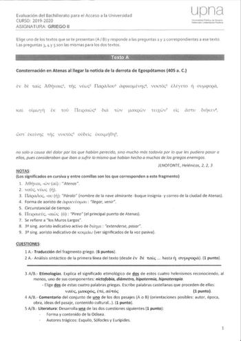 Evaluación del Bachillerato para el Acceso a la 20192020 ASIGNATURA GRIEGO 11 Elige uno de los textos que se te presentan A B y responde a las preguntas 1 y 2 correspondientes a ese texto Las preguntas 3 4 y 5 son las mismas para los dos textos Consternación en Atenas al llegar la noticia de la derrota de Egospótamos 405 a C no solo o causa del dolor por los que habían perecido sino mucho más todavía por lo que les pudiera pasar a ellos pues consideraban que iban a sufrir lo mismo que habían he…