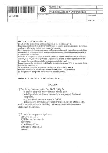 11 1m 1111 111 11 111 11 03100587  Química FE  PRUEBA DE ACCESO A LA UNIVERSIDAD Septiembre  2011 1 1 1 MODELO 20 Hoja 1 de 3 INSTRUCCIONES GENERALES En esta prueba fas preguntas están distrtbuidas en dos opciones A y B El estudiante debe resolver exclusivamente una de las dos opciones indicando claramente en el papel del examen cual de entre las dos ha escogido En el caso de que el alumno resuelva un problema de cada una de las opciones posibilidad no permitida sófo se corregirán las respuesta…