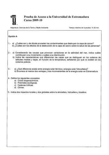 u EX Prueba de Acceso a la Universidad de Extremadura Curso 200910 Asignatura Ciencias de la Tierra y Medio Ambiente Tiempo máximo de la prueba 1h 30 min Opción A 1 a Cuáles son y de dónde proceden los contaminantes que destruyen la capa de ozono b Cuáles son los efectos de la destrucción de la capa de ozono sobre la salud de las personas 2 a Considerando las causas que provocan variaciones en la salinidad del mar indica cuáles contribuyen a su incremento y cuáles a su disminución b Indica las …