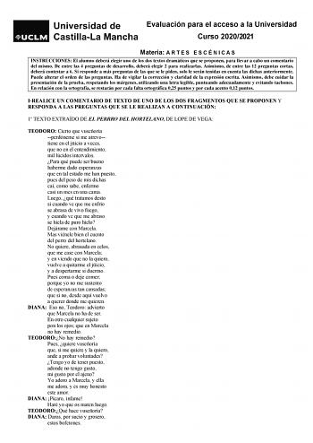 Evaluación para el acceso a la Universidad Curso 20202021 Materia A R T E S E S C É N I C A S INSTRUCCIONES El alumno deberá elegir uno de los dos textos dramáticos que se proponen para llevar a cabo un comentario del mismo De entre las 4 preguntas de desarrollo deberá elegir 2 para realizarlas Asimismo de entre las 12 preguntas cortas deberá contestar a 6 Si responde a más preguntas de las que se le piden solo le serán tenidas en cuenta las dichas anteriormente Puede alterar el orden de las pr…