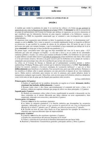 PAU XUÑO 2010 Código 01 LINGUA CASTELÁ E LITERATURA II OPCIÓN 1 A medida que remite la pandemia de gripe A se reavivan las críticas a la forma en que gestionó la aparición de este virus la Organización Mundial de la Salud OMS El detonante ha sido la acusación de un grupo de parlamentarios del Consejo de Europa que atribuye al organismo un excesivo alarmismo al que contribuyó que los laboratorios hicieran un gran negocio vendiendo a los Gobiernos vacunas y antigripales La OMS ha respondido anunc…