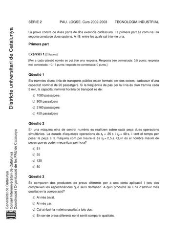 SRIE 2 PAU LOGSE Curs 20022003 TECNOLOGIA INDUSTRIAL Districte universitari de Catalunya La prova consta de dues parts de dos exercicis cadascuna La primera part és comuna i la segona consta de dues opcions A i B entre les quals cal triarne una Primera part Exercici 1 25 punts Per a cada qestió només es pot triar una resposta Resposta ben contestada 05 punts resposta mal contestada 016 punts resposta no contestada 0 punts Qestió 1 Els tramvies duna línia de transports públics estan formats per …