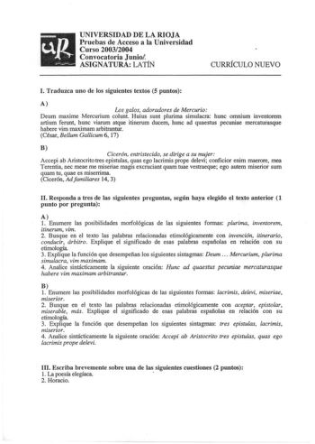 UNIVERSIDAD DE LA RIOJA Pruebas de Acceso a la Universidad Curso 20032004 Convocatoria Junio ASIGNATURA LATÍÑ CURRÍCULO NUEVO l Traduzca uno de los siguientes textos 5 puntos A Los galos adoradores de Mercurio Deum maxime Mercurium colunt Huius sunt plurima simulacra hunc omnium inventorem artium ferunt hunc viarum atque itinerum ducem hunc ad quaestus pecuniae mercaturasque habere vim maximam arbitrantur César Bellum Gallicum 6 17 B Cicerón entristecido se dirige a su mujer Accepi ab Aristocri…