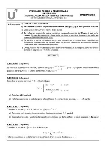 PRUEBA DE ACCESO Y ADMISIÓN A LA UNIVERSIDAD ANDALUCÍA CEUTA MELILLA y CENTROS en MARRUECOS CONVOCATORIA ORDINARIA CURSO 20202021 MATEMÁTICAS II Instrucciones a Duración 1 hora y 30 minutos b Este examen consta de 8 ejercicios distribuidos en 2 bloques A y B de 4 ejercicios cada uno c Cada ejercicio tiene un valor máximo de 25 puntos d Se realizarán únicamente cuatro ejercicios independientemente del bloque al que pertenezcan En caso de responder a más de cuatro ejercicios se corregirán únicame…