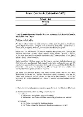 Prova daccés a la Universitat 2005 Selectivitat Alemany Model 1 Lesen Sie aufmerksam den folgenden Text und antworten Sie in deutscher Sprache auf die folgenden Fragen Zwillinge sind nie allein Als Babys haben Stefan und Chris immer zur selben Zeit die gleichen Krankheiten gehabt Spter machte es ihnen Spa das Gleiche anzuziehen und die gleiche Frisur zu haben Doch jetzt gibt es Probleme weil dasselbe Mdchen beiden gefllt Stefan und Chris sind Brder Und sie sind am selben Tag geboren also Zwilli…