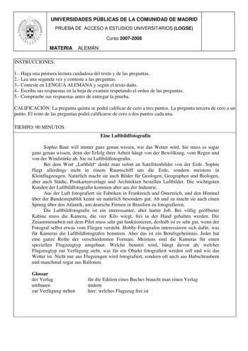 UNIVERSIDADES PÚBLICAS DE LA COMUNIDAD DE MADRID PRUEBA DE ACCESO A ESTUDIOS UNIVERSITARIOS LOGSE Curso 20072008 MATERIA ALEMÁN INSTRUCCIONES 1 Haga una primera lectura cuidadosa del texto y de las preguntas 2 Lea una segunda vez y conteste a las preguntas 3 Conteste en LENGUA ALEMANA y según el texto dado 4 Escriba sus respuestas en la hoja de examen respetando el orden de las preguntas 5 Compruebe sus respuestas antes de entregar la prueba CALIFICACIÓN La pregunta quinta se podrá calificar de…