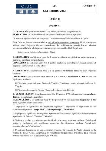 CiUG COMISIÓN INTERUNIVERSITAR IA DE GA LIC IA PAU SETEMBRO 2013 Código 34 LATÍN II OPCIÓN A 1 TRADUCIÓN cualificarase entre 0 e 6 puntos tradúzase o seguinte texto TRADUCCIÓN se calificará entre 0 y 6 puntos tradúzcase el texto siguiente Os romanos repelen a invasión dos galos  Los romanos repelen la invasión de los galos Titus Quintius dictator adversus Gallos qui ad Italiam venerant missus est Hi ab urbe quarto miliario trans Anienem fluvium consederant Ibi nobilissimus iuvenis Lucius Manliu…