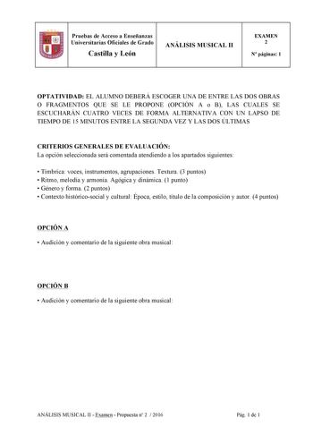 Pruebas de Acceso a Enseñanzas Universitarias Oficiales de Grado Castilla y León ANÁLISIS MUSICAL II EXAMEN 2 N páginas 1 OPTATIVIDAD EL ALUMNO DEBERÁ ESCOGER UNA DE ENTRE LAS DOS OBRAS O FRAGMENTOS QUE SE LE PROPONE OPCIÓN A o B LAS CUALES SE ESCUCHARÁN CUATRO VECES DE FORMA ALTERNATIVA CON UN LAPSO DE TIEMPO DE 15 MINUTOS ENTRE LA SEGUNDA VEZ Y LAS DOS ÚLTIMAS CRITERIOS GENERALES DE EVALUACIÓN La opción seleccionada será comentada atendiendo a los apartados siguientes  Tímbrica voces instrume…