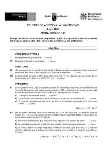 UNIVERSIDAD DE MURCIA     Ih Región de Murcia Universidad Politécnica de Cartagena PRUEBAS DE ACCESO A LA UNIVERSIDAD Junio 2011 FÍSICA CÓDIGO 149 Escoge uno de los dos exámenes propuestos opción A u opción B y contesta a todas las preguntas planteadas dos teóricas dos cuestiones y dos problemas OPCIÓN A PREGUNTAS DE TEORÍA T1 Energía potencial gravitatoria 1 punto T2 Defectos de la visión ametropías 1 punto CUESTIONES C1 En qué punto de la trayectoria elíptica de la Tierra es mayor su velocida…