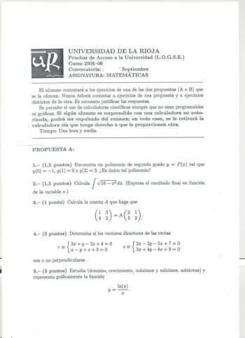 UNIVERSIDAD DE LA RIOJA Pruebas de Acceso a la Universidad LOGSE Curso 200506 Convocatoria   Septiembre ASIGNATURA MATEMÁTICAS El alumno contestará a los ejercicios de una de las dos propuestas A o B que se le ofrecen Nunca deberá contestar a ejercicios de una propuesta y a ejercicios distintos de la otra Es necesario justificar las respuestas Se permite el uso de calculadoras científicas siempre que no sean programables ni gráficas Si algún alumno es sorprendido con una calculadora no autoriza…