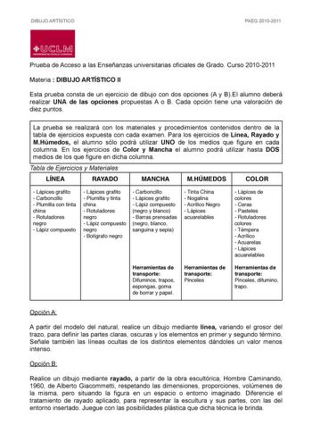 DIBUJO ARTÍSTICO PAEG 20102011  LlJ  L M UNIVERSIDAD DE CASTILLALA MANCHA Prueba de Acceso a las Enseñanzas universitarias oficiales de Grado Curso 20102011 Materia  DIBUJO ARTÍSTICO II Esta prueba consta de un ejercicio de dibujo con dos opciones A y BEl alumno deberá realizar UNA de las opciones propuestas A o B Cada opción tiene una valoración de diez puntos La prueba se realizará con los materiales y procedimientos contenidos dentro de la tabla de ejercicios expuesta con cada examen Para lo…