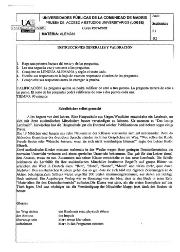 UNIVERSIDADES PÚBLICAS DE LA COMUNIDAD DE MADRID PRUEBA DE ACCESO A ESTUDIOS UNIVERSITARIOS LOGSE UNlERSIDAD AUTONOMA Curso 20012002 MATERIA ALEMÁN Junio Septiembre Rl R2 INSTRUCCIONES GENERALES Y VALORACIÓN 1 Haga una primera lectura del texto y de las preguntas 2 Lea una segunda vez y conteste a las preguntas 3 Complete en LENGUA ALEMANA y según el texto dado 4 Escriba sus respuestas en la hoja de examen respetando el orden de las preguntas 5 Compruebe sus respuestas antes de entregar la prue…