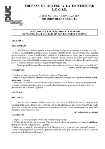 PRUEBAS DE ACCESO A LA UNIVERSIDAD LOGSE CURSO 20012002 CONVOCATORIA HISTORIA DE LA FILOSOFÍA DURACIÓN DE LA PRUEBA NOVENTA MINUTOS EL ALUMNO O ALUMNA ELIGIRÁ UNA DE LAS DOS OPCIONES OPCCIÓN A ARISTÓTELES Sencillamente llamamos perfecto lo que siempre se elige por sí mismo y nunca por otra cosa Tal parece ser sobre todo la felicidad pues la elegimos por ella misma y nunca por otra cosa mientras que los honores el placer la inteligencia y toda virtud los deseamos en verdad por sí mismos puesto q…