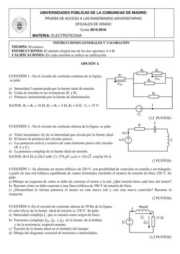 UNIVERSIDADES PÚBLICAS DE LA COMUNIDAD DE MADRID PRUEBA DE ACCESO A LAS ENSEÑANZAS UNIVERSITARIAS OFICIALES DE GRADO Curso 20152016 MATERIA ELECTROTECNIA INSTRUCCIONES GENERALES Y VALORACIÓN TIEMPO 90 minutos INSTRUCCIONES El alumno elegirá una de las dos opciones A ó B CALIFICACIONES En cada cuestión se indica su calificación OPCIÓN A CUESTIÓN 1 En el circuito de corriente continua de la figura R1 se pide UR1 a Intensidad I suministrada por la fuente ideal de tensión b Caída de tensión en las …