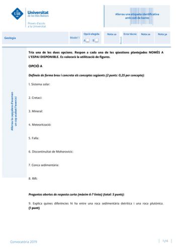 Aferrau una etiqueta identificativa amb codi de barres Geologia Model 1 Opció elegida AB Nota 1a Error tcnic Nota 2a Nota 3a Tria una de les dues opcions Respon a cada una de les qestions plantejades NOMÉS A LESPAI DISPONIBLE Es valorar la utilització de figures OPCIÓ A Defineix de forma breu i concreta els conceptes segents 2 punts 025 per concepte 1 Sistema solar 2 Cretaci 3 Mineral 4 Meteorització 5 Falla 6 Discontinutat de Mohorovicic 7 Conca sedimentria 8 Rift Preguntes obertes de resposta…