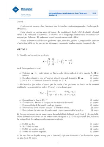 Model 1 Contestau de manera clara i raonada una de les dues opcions proposades Es disposa de 90 minuts Cada questio es puntua sobre 10 punts La qualicacio nal sobte de dividir el total entre 4 Es valoraran la correccio i la claredat en el llenguatge matematic i no matematic emprat per lalumne Es valoraran negativament els errors de calcul Podeu utilitzar calculadora de qualsevol tipus cientca graca o programable pero no sautoritzara lus de les que portin informacio emmagatzemada o puguin transm…