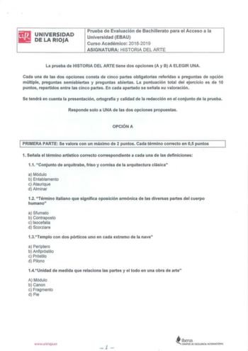 iliJ UNIVERSIDAD lii DELARIOJA Prueba de Evaluación de Bachillerato para el Acceso a la Universidad EBAU Curso Académico 20182019 ASIGNATURA HISTORIA DEL ARTE La prueba de HISTORIA DEL ARTE tiene dos opciones A y B A ELEGIR UNA Cada una de las dos opciones consta de cinco partes obligatorias referidas a preguntas de opción múltiple preguntas semiabiertas y preguntas abiertas La puntuación total del ejercicio es de 10 puntos repartidos entre las cinco partes En cada apartado se señala su valorac…