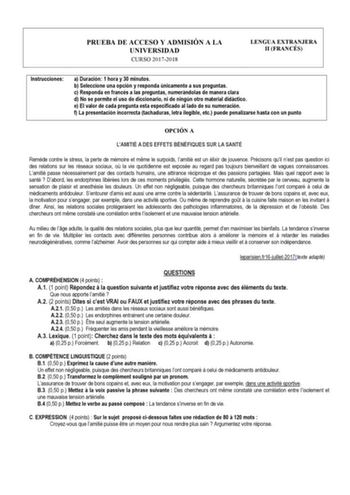 PRUEBA DE ACCESO Y ADMISIÓN A LA UNIVERSIDAD CURSO 20172018 LENGUA EXTRANJERA II FRANCÉS Instrucciones a Duración 1 hora y 30 minutos b Seleccione una opción y responda únicamente a sus preguntas c Responda en francés a las preguntas numerándolas de manera clara d No se permite el uso de diccionario ni de ningún otro material didáctico e El valor de cada pregunta esta especificado al lado de su numeración f La presentación incorrecta tachaduras letra ilegible etc puede penalizarse hasta con un …