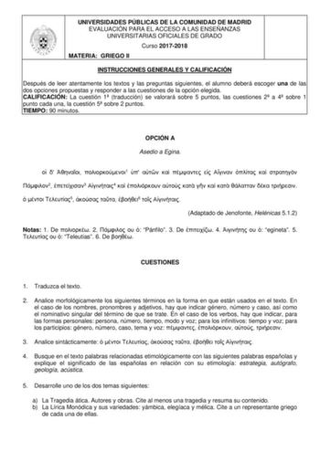 UNIVERSIDADES PÚBLICAS DE LA COMUNIDAD DE MADRID EVALUACIÓN PARA EL ACCESO A LAS ENSEÑANZAS UNIVERSITARIAS OFICIALES DE GRADO Curso 20172018 MATERIA GRIEGO II INSTRUCCIONES GENERALES Y CALIFICACIÓN Después de leer atentamente los textos y las preguntas siguientes el alumno deberá escoger una de las dos opciones propuestas y responder a las cuestiones de la opción elegida CALIFICACIÓN La cuestión 1 traducción se valorará sobre 5 puntos las cuestiones 2 a 4 sobre 1 punto cada una la cuestión 5 so…