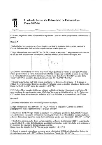 u EX Prueba de Acceso a la Universidad de Extremadura Curso 201516 Asignatura       FÍSICA      Tiempo máximo de la prueba hora y 30 minutos El alumno elegirá uno de los dos repertorios síguientes Cada una de las preguntas se calificará con 2 puntos Opción A 1Velocidad en el movimiento armónico simple a partir de a expresión de la posición deducir la fórmula de la velocidad indicando las magnitudes que en ella aparecen 2 Diga si la siguiente frase es CIERTA o FALSA y razone la respuesta La figu…