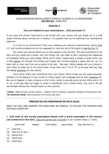 EVALUACIÓN DE BACHILLERATO PARA EL ACCESO A LA UNIVERSIDAD 203 INGLÉS JUNIO 2017 OPCI ÓN A You are hooked on your smartphone And you know it I f you have left written instructions to be buried with your phone and you break out in a cold sweat thinking about running out of battery its possible that youre suffering from smartphone addict ion  I s it time for an intervention From overchecking your phone to experiencing phone grief 1 and touching screens youre not supposed to here are two of the si…