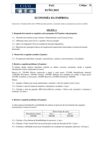 CiUG C ll KJ lTlltL lERIf RI lll l lCIA PAU XUÑO 2015 Código 31 ECONOMÍA DA EMPRESA Instrucións O alumno debe elixir UNHA das dúas opcións e responder todas as preguntas da opción escollida OPCIÓN A 1 Responda brevemente as seguintes catro preguntas 075 puntos cada pregunta 11  Describe brevemente en que consiste o financiamento a través do factoring 12  Diferenza entre custos fixos e variables Pon un exemplo 13 Que é un oligopolio Pon un exemplo de mercado oligopolista 14 Menciona tres princip…