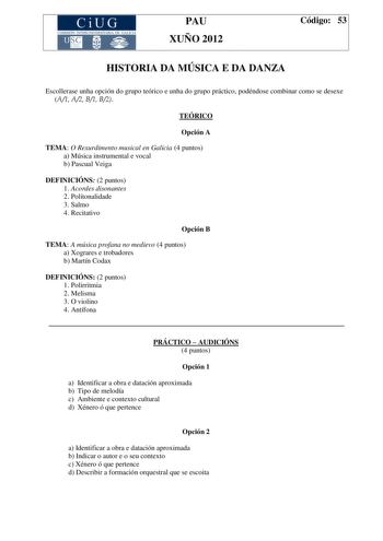 CiUG COMIS IÓN INTERUNIVERSITAR IA DE GALICIA PAU XUÑO 2012 Código 53 HISTORIA DA MÚSICA E DA DANZA Escollerase unha opción do grupo teórico e unha do grupo práctico podéndose combinar como se desexe A1 A2 B1 B2 TEÓRICO Opción A TEMA O Rexurdimento musical en Galicia 4 puntos a Música instrumental e vocal b Pascual Veiga DEFINICIÓNS 2 puntos 1 Acordes disonantes 2 Politonalidade 3 Salmo 4 Recitativo Opción B TEMA A música profana no medievo 4 puntos a Xograres e trobadores b Martín Codax DEFINI…