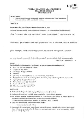 PRUEBAS DE ACCESO A LA UNIVERSIDAD EXAMEN DE GRIEGO II CURSO 20142015 up Nfm0 Uncl11111 PcUN INSTRUCCIONES Debes responder todas las cuestiones de una de las dos opciones A B que se proponen En cada cuestión se señala la puntuación máxima OPCIÓN A Preparativos de Deucalión para librarse del castigo de Zeus Esta fue la pena que cumplió Prometeo por robar el fuego   De Prometeo nació un hijo Deucaión oÚmc paaueÚCuV CWV TieQL V D8íav1 CÓTIWV yad I1ÚQQIXV2 V 8uyaCÉQIX Cfjc ITavbciQac3 fv lniaaav 8m…