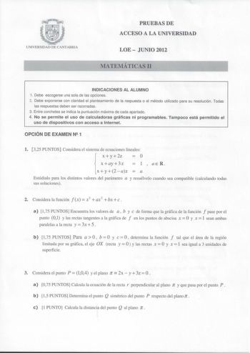 UNIVERSIDAD DE CANTABRIA PRUEBAS DE ACCESO A LA UNIVERSIDAD LOE  JUNIO 2012 MATEMÁTICAS 11 INDICACIONES AL ALUMNO 1 Debe escogerse una sola de las opciones 2 Debe exponerse con claridad el planteamiento de la respuesta o el método utilizado para su resolución Todas las respuestas deben ser razonadas 3 Entre corchetes se indica la puntuación máxima de cada apartado 4 No se permite el uso de calculadoras gráficas ni programables Tampoco está permitido el uso de dispositivos con acceso a Internet …