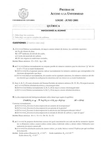 llfil  UNIVERSIDAD DE CANTABRIA PRUEBAS DE ACCESO A LA UNIVERSIDAD LOGSE  JUNIO 2001 QUÍMICA INDICACIONES AL ALUMNO l  Debe elegir tres cuestiones 2 Debe eleg ir una opción completa de problemas CUESTIONES 2 PUNTOS CADA UNA A 2 PUNTOS Ordenar razonadamente de mayor a menor número de átomos las cantidades siguientes a 1Og de cloruro de plata b 31020 moléculas de dióxido de azufre e 4 moles de monóxido de carbono d 20 L de oxígeno en condiciones normales DATOS Masas atómicas Cl 355 Ag  108 B a  1…