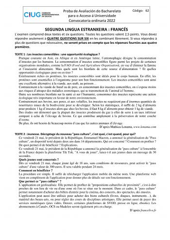 Proba de Avaliación do Bacharelato para o Acceso á Universidade Convocatoria ordinaria 2022 Código 62 SEGUNDA LINGUA ESTRANXEIRA  FRANCÉS Lexamen comprend deux textes et six questions Toutes les questions valent 25 points Vous devez répondre seulement  QUATRE QUESTIONS SUR SIX en les combinant librement Si vous répondez  plus de questions que nécessaires ne seront prises en compte que les réponses fournies aux quatre premires TEXTE 1  Les insectes comestibles  une opportunité écologique  Pratiq…