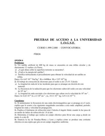 PRUEBAS DE ACCESO A LA UNIVERSIDAD LOGSE CURSO 19992000  CONVOCATORIA FÍSICA OPCIÓN A Problemas 1 Un satélite artificial de 600 kg de masa se encuentra en una órbita circular y da diariamente 12 vueltas a la Tierra a A qué altura sobre la superficie terrestre se encuentra b Cuál es la energía del satélite c Justifica teóricamente el procedimiento para obtener la velocidad de un satélite en órbita Datos G 667 1011 Nm2kg2 RT 6400km MT 597 1024 kg 2 El trabajo de extracción de electrones para el s…