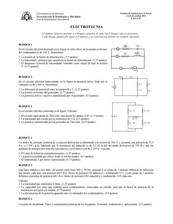 UNIVERSIDAD DE OVIEDO Vicerrectorado de Estudiantes y Movilidad Área de Orientación Universitaria Pruebas de Aptitud para el Acceso a la Universidad 2001 LOGSE ELECTROTECNIA El alumno deberá contestar a 4 bloques elegidos de entre los 6 bloques que se proponen Cada bloque puntúa por igual 25 puntos y su contestación deberá ser siempre razonada BLOQUE 1 En el circuito eléctrico mostrado en la figura el valor eficaz de la tensión en bornes del condensador es de 150 V Determinar 1 La tensión de la…